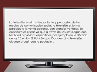 La televisión es el más impactante y persuasivo de los
medios de comunicación social, la televisión es lo más
parecido a la venta personal, con grandes ventajas. Su
cobertura es eficaz ya que a través de satélites llegan con
facilidad a públicos específicos, por ejemplo en la década
de los 70 en los EE.UU y Europa Occidental la televisión
alcanzo a casi toda la población.
 