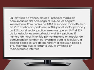 La televisión en Venezuela es el principal medio de
comunicación del país, llega al 95% de los hogares
venezolanos. Para finales de 2006 el espacio radioeléctrico
en VHF estaba ocupado en un 78% por el sector privado y
un 22% por el sector público, mientras que en UHF el 82%
de las estaciones eran privadas y el 18% públicas. El
número de horas invertido por venezolano en medios de
comunicación también es favorable para la televisión, la
abierta ocupa el 46% de las horas y la televisión paga el
17%, mientras que el restante 36% es invertido en
radio,prensa e Internet.
 