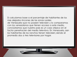 Si calculamos base a el porcentaje de habitantes de los
más alejados rincones de las zonas rurales
de Venezuela que no poseen televisión y lo comparamos
con los venezolanos que tienen acceso a este medio,
concluiríamos que nuestro país es un caso atípico en el
factor penetración del medio televisivo. En Venezuela, aún
los habitantes de los ranchos tienen televisión; siendo el
promedio dos a tres televisores por hogar.
 