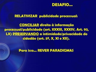 DESAFIO...
RELATIVIZAR publicidade processual:
CONCILIAR direito à informação
processual/publicidade (art. XXXIII, XXXIV, Art. 93,
LX) PRESERVANDO a intimidade/privacidade do
cidadão (art. 5º, X, XI e XII).
Para isso... REVER PARADIGMAS
 