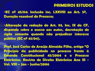 PRIMEIROS ESTUDOS
-EC nº 45/04: Inclusão inc. LXXVIII ao Art. 5º,
Duração razoável do Processo;
-Alteração da redação do Art. 93, Inc. IX da CF,
dispondo sobre o acesso aos autos, decretação de
sigilo somente quando não prejudicar interesse
público (EC nº 45/04).
Prof. José Carlos de Araújo Almeida Filho, artigo “O
Princípio da publicidade no processo frente à
Emenda Constitucional 45/2004 e o Processo
Eletrônico. Revista de Direito Eletrônico Ano III -
Vol. VIII – Jan - Junho/2006
 