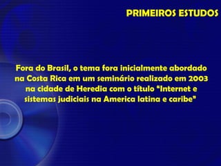 Fora do Brasil, o tema fora inicialmente abordado
na Costa Rica em um seminário realizado em 2003
na cidade de Heredia com o título “Internet e
sistemas judiciais na America latina e caribe”
PRIMEIROS ESTUDOS
 
