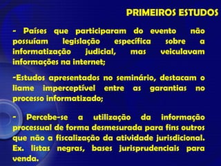 - Países que participaram do evento não
possuíam legislação específica sobre a
informatização judicial, mas veiculavam
informações na internet;
-Estudos apresentados no seminário, destacam o
liame imperceptível entre as garantias no
processo informatizado;
- Percebe-se a utilização da informação
processual de forma desmesurada para fins outros
que não a fiscalização da atividade jurisdicional.
Ex. listas negras, bases jurisprudenciais para
venda.
PRIMEIROS ESTUDOS
 