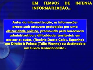EM TEMPOS DE INTENSA
INFORMATIZAÇÃO...
“Youtube no orkut dos outros é refresco..” (Zé
Simão).
Agora, em muitos casos, a garantia da
Publicidade Processual passa a ser usada como
um Direito à Fofoca (Túlio Vianna) ou destinado a
um fuxico sensacionalista .
Antes da informatização, as informações
processuais estavam protegidas por uma
obscuridade prática, promovida pela burocracia
administrativa e dificuldades territoriais em
acessar os autos. (Rosário Duaso Cales, Espanha)
 