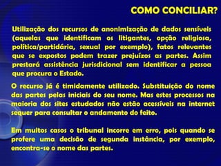 COMO CONCILIAR?
Utilização dos recursos de anonimização de dados sensíveis
(aquelas que identificam os litigantes, opção religiosa,
política/partidária, sexual por exemplo), fatos relevantes
que se expostos podem trazer prejuízos as partes. Assim
prestará assistência jurisdicional sem identificar a pessoa
que procura o Estado.
O recurso já é timidamente utilizado. Substituição do nome
das partes pelas iniciais do seu nome. Mas estes processos na
maioria dos sites estudados não estão acessíveis na internet
sequer para consultar o andamento do feito.
Em muitos casos o tribunal incorre em erro, pois quando se
profere uma decisão de segunda instância, por exemplo,
encontra-se o nome das partes.
 