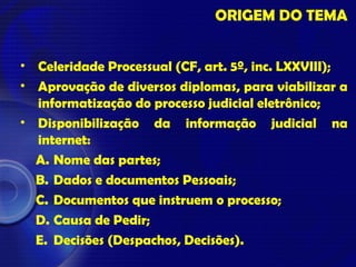 ORIGEM DO TEMA
• Celeridade Processual (CF, art. 5º, inc. LXXVIII);
• Aprovação de diversos diplomas, para viabilizar a
informatização do processo judicial eletrônico;
• Disponibilização da informação judicial na
internet:
A. Nome das partes;
B. Dados e documentos Pessoais;
C. Documentos que instruem o processo;
D. Causa de Pedir;
E. Decisões (Despachos, Decisões).
 