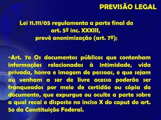 PREVISÃO LEGAL
Lei 11.111/05 regulamenta a parte final do
art. 5º inc. XXXIII,
prevê anonimização (art. 7º);
-Art. 7o Os documentos públicos que contenham
informações relacionadas à intimidade, vida
privada, honra e imagem de pessoas, e que sejam
ou venham a ser de livre acesso poderão ser
franqueados por meio de certidão ou cópia do
documento, que expurgue ou oculte a parte sobre
a qual recai o disposto no inciso X do caput do art.
5o da Constituição Federal.
 