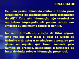 FINALIDADE
Ex. uma pessoa demanda contra o Estado para
fornecimento de medicamentos para tratamento
da AIDS. Caso esta informação seja acessível ao
seu futuro empregador ele poderá recusar um
emprego ou até mesmo demiti-lo por isso.
Na seara trabalhista, criação de listas negras,
uma vez que nem todos os sites da justiça do
trabalho está aptos a restringirem a pesquisa por
nome, ou aqueles que fazem somente pelo
número do processo, possibilitam a formação de
bases de dados sobre a informação processual.
 