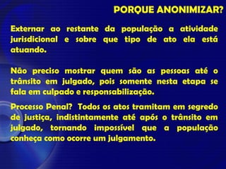 PORQUE ANONIMIZAR?
Externar ao restante da população a atividade
jurisdicional e sobre que tipo de ato ela está
atuando.
Não preciso mostrar quem são as pessoas até o
trânsito em julgado, pois somente nesta etapa se
fala em culpado e responsabilização.
Processo Penal? Todos os atos tramitam em segredo
de justiça, indistintamente até após o trânsito em
julgado, tornando impossível que a população
conheça como ocorre um julgamento.
 
