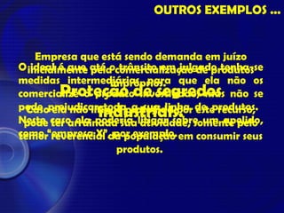 Empresa que está sendo demanda em juízo
inicialmente pela comercialização de produtos
impróprios.
Caso ela não litigue protegida por este recurso,
pode ter arruinada sua atividade, somente pelo
temor reverencial da população em consumir seus
produtos.
O ideal é que até o trânsito em julgado tenha-se
medidas intermediárias para que ela não os
comercialize o produto investigado, mas não se
pode prejudicar toda a sua linha de produtos.
Neste caso ela poderia litigar sobre um apelido,
como “empresa X”, por exemplo.
 
Proteção de segredos
industriais.
OUTROS EXEMPLOS ...
 
