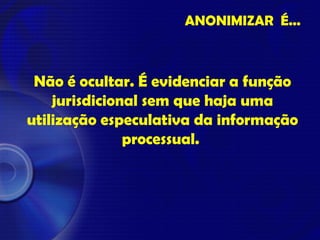 ANONIMIZAR É...
Não é ocultar. É evidenciar a função
jurisdicional sem que haja uma
utilização especulativa da informação
processual.
 
 
