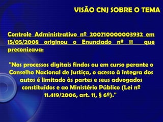 VISÃO CNJ SOBRE O TEMA
Controle Administrativo nº 200710000003932 em
15/05/2008 originou o Enunciado nº 11 que
preconizava:
"Nos processos digitais findos ou em curso perante o
Conselho Nacional de Justiça, o acesso à íntegra dos
autos é limitado às partes e seus advogados
constituídos e ao Ministério Público (Lei nº
11.419/2006, art. 11, § 6º)."
 