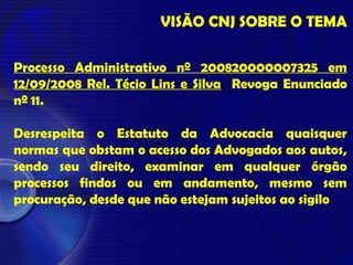 VISÃO CNJ SOBRE O TEMA
Processo Administrativo nº 200820000007325 em
12/09/2008 Rel. Técio Lins e Silva Revoga Enunciado
nº 11.
Desrespeita o Estatuto da Advocacia quaisquer
normas que obstam o acesso dos Advogados aos autos,
sendo seu direito, examinar em qualquer órgão
processos findos ou em andamento, mesmo sem
procuração, desde que não estejam sujeitos ao sigilo
 