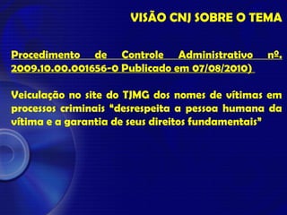 VISÃO CNJ SOBRE O TEMA
Procedimento de Controle Administrativo nº.
2009.10.00.001656-0 Publicado em 07/08/2010)
Veiculação no site do TJMG dos nomes de vítimas em
processos criminais “desrespeita a pessoa humana da
vítima e a garantia de seus direitos fundamentais”
 