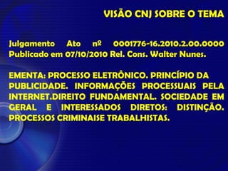 VISÃO CNJ SOBRE O TEMA
Julgamento Ato nº 0001776-16.2010.2.00.0000
Publicado em 07/10/2010 Rel. Cons. Walter Nunes.
EMENTA: PROCESSO ELETRÔNICO. PRINCÍPIO DA
PUBLICIDADE. INFORMAÇÕES PROCESSUAIS PELA
INTERNET.DIREITO FUNDAMENTAL. SOCIEDADE EM
GERAL E INTERESSADOS DIRETOS: DISTINÇÃO.
PROCESSOS CRIMINAISE TRABALHISTAS.
 