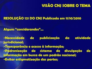 VISÃO CNJ SOBRE O TEMA
RESOLUÇÃO 121 DO CNJ Publicada em 11/10/2010
Alguns “considerandos”...
-Necessidade de publicização da atividade
jurisdicional;
-Transparência e acesso à informação;
-Padronização do sistema de divulgação de
informação em busca de um padrão nacional;
-Evitar estigmatização das partes;
 