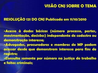 VISÃO CNJ SOBRE O TEMA
RESOLUÇÃO 121 DO CNJ Publicada em 11/10/2010
-Acesso à dados básicos (número processo, partes,
movimentação, decisões) independente de cadastro ou
demonstração interesse;
-Advogados, procuradores e membros do MP podem
acessar desde que demonstrem interesse para fins de
registro;
-Consulta somente por número na justiça do trabalho
e feitos criminais;
 
