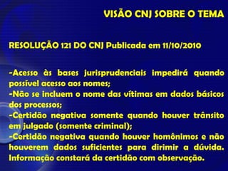 VISÃO CNJ SOBRE O TEMA
RESOLUÇÃO 121 DO CNJ Publicada em 11/10/2010
-Acesso às bases jurisprudenciais impedirá quando
possível acesso aos nomes;
-Não se incluem o nome das vítimas em dados básicos
dos processos;
-Certidão negativa somente quando houver trânsito
em julgado (somente criminal);
-Certidão negativa quando houver homônimos e não
houverem dados suficientes para dirimir a dúvida.
Informação constará da certidão com observação.
 