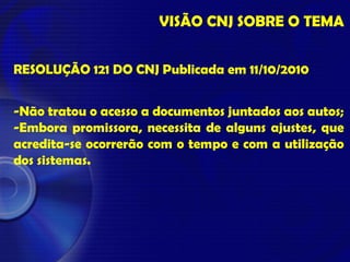 VISÃO CNJ SOBRE O TEMA
RESOLUÇÃO 121 DO CNJ Publicada em 11/10/2010
-Não tratou o acesso a documentos juntados aos autos;
-Embora promissora, necessita de alguns ajustes, que
acredita-se ocorrerão com o tempo e com a utilização
dos sistemas.
 