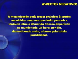 ASPECTOS NEGATIVOS
A maximização pode trazer prejuízos às partes
envolvidas, uma vez que dados pessoais e
sensíveis sobre a demanda estarão disponíveis
ao mundo todo, 24 horas por dia,
desmotivando assim, a busca pela tutela
jurisdicional.
 