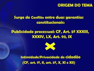 ORIGEM DO TEMA
Surge do Conflito entre duas garantias
constitucionais:
Publicidade processual: CF, Art. 5º XXXIII,
XXXIV, LX, Art. 93, IX
Intimidade/Privacidade do cidadão
(CF, art. 1º, II, art. 5º, X, XI e XII)
 