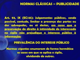 Art. 93, IX (EC/45): Julgamentos públicos, sendo
possível, contudo, limitar a presença das partes ou
dos advogados, ou só destes, em casos que a
preservação do direito à intimidade do interessado
no sigilo não prejudique o interesse público à
informação;
NORMAS CLÁSSICAS – PUBLICIDADE
PREVALÊNCIA DO INTERESSE PÚBLICO
Normas vigentes enumeram de forma hermética
os casos em que se aplica o sigilo,
olvidando de outros.
 