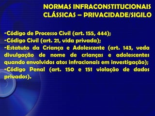 NORMAS INFRACONSTITUCIONAIS
CLÁSSICAS – PRIVACIDADE/SIGILO
-Código de Processo Civil (art. 155, 444);
-Código Civil (art. 21, vida privada);
-Estatuto da Criança e Adolescente (art. 143, veda
divulgação de nome de crianças e adolescentes
quando envolvidos atos infracionais em investigação);
-Código Penal (art. 150 e 151 violação de dados
privados).
 