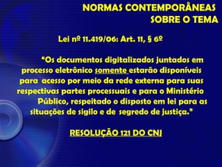 NORMAS CONTEMPORÂNEAS
SOBRE O TEMA
Lei nº 11.419/06: Art. 11, § 6º
“Os documentos digitalizados juntados em
processo eletrônico somente estarão disponíveis
para acesso por meio da rede externa para suas
respectivas partes processuais e para o Ministério
Público, respeitado o disposto em lei para as
situações de sigilo e de segredo de justiça.”
RESOLUÇÃO 121 DO CNJ
 