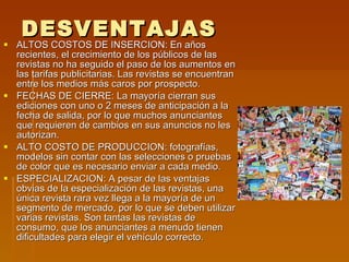 DESVENTAJAS ALTOS COSTOS DE INSERCION: En años recientes, el crecimiento de los públicos de las revistas no ha seguido el paso de los aumentos en las tarifas publicitarias. Las revistas se encuentran entre los medios más caros por prospecto. FECHAS DE CIERRE: La mayoría cierran sus ediciones con uno o 2 meses de anticipación a la fecha de salida, por lo que muchos anunciantes que requieren de cambios en sus anuncios no les autorizan. ALTO COSTO DE PRODUCCION: fotografías, modelos sin contar con las selecciones o pruebas de color que es necesario enviar a cada medio. ESPECIALIZACION: A pesar de las ventajas obvias de la especialización de las revistas, una única revista rara vez llega a la mayoría de un segmento de mercado, por lo que se deben utilizar varias revistas. Son tantas las revistas de consumo, que los anunciantes a menudo tienen dificultades para elegir el vehículo correcto. 