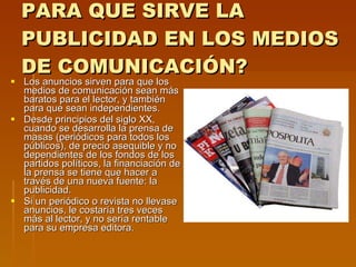 PARA QUE SIRVE LA PUBLICIDAD EN LOS MEDIOS DE COMUNICACIÓN? Los anuncios sirven para que los medios de comunicación sean más baratos para el lector, y también para que sean independientes. Desde principios del siglo XX, cuando se desarrolla la prensa de masas (periódicos para todos los públicos), de precio asequible y no dependientes de los fondos de los partidos políticos, la financiación de la prensa se tiene que hacer a través de una nueva fuente: la publicidad. Si un periódico o revista no llevase anuncios, le costaría tres veces más al lector, y no sería rentable para su empresa editora. 