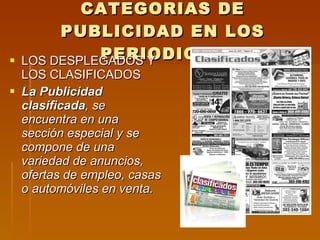CATEGORIAS DE PUBLICIDAD EN LOS PERIODICOS LOS DESPLEGADOS Y LOS CLASIFICADOS La Publicidad clasificada , se encuentra en una sección especial y se compone de una variedad de anuncios, ofertas de empleo, casas o automóviles en venta. 