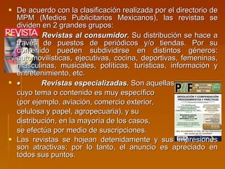 De acuerdo con la clasificación realizada por el directorio de MPM (Medios Publicitarios Mexicanos), las revistas se dividen en 2 grandes grupos:             Revistas al consumidor.  Su distribución se hace a través de puestos de periódicos y/o tiendas. Por su contenido pueden subdividirse en distintos géneros: automovilísticas, ejecutivas, cocina, deportivas, femeninas, masculinas, musicales, políticas, turísticas, información y entretenimiento, etc.              Revistas especializadas.  Son aquellas cuyo tema o contenido es muy específico  (por ejemplo, aviación, comercio exterior,  celulosa y papel, agropecuaria), y su  distribución, en la mayoría de los casos,  se efectúa por medio de suscripciones. Las revistas se hojean detenidamente y sus impresiones son atractivas; por lo tanto, el anuncio es apreciado en todos sus puntos. 
