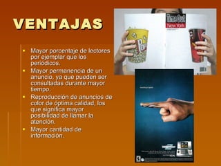 VENTAJAS Mayor porcentaje de lectores por ejemplar que los periódicos. Mayor permanencia de un anuncio, ya que pueden ser consultadas durante mayor tiempo. Reproducción de anuncios de color de óptima calidad, los que significa mayor posibilidad de llamar la atención. Mayor cantidad de información. 