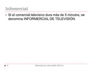 Infomercial
       Si el comercial televisivo dura más de 5 minutos, se
        denomina INFORMERCIAL DE TELEVISIÓN.




    8                     Elaborado por Julia Lizette Villa Tun
 