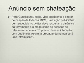Anúncio sem chateaçãoPara GugaKetzer, sócio, vice-presidente e diretor de criação da loducca.MPM, uma ação publicitária bem sucedida no twitter deve respeitar a dinâmica da ferramenta e o modo como as pessoas se relacionam com ela. “É preciso buscar interação com audiência. Assim, a propaganda numca será uma intromissão”.