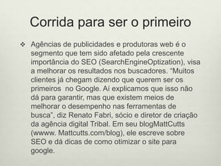 Corrida para ser o primeiroAgências de publicidades e produtoras web é o segmento que tem sido afetado pela crescente importância do SEO (SearchEngineOptization), visa a melhorar os resultados nos buscadores. “Muitos clientes já chegam dizendo que querem ser os primeiros  no Google. Aí explicamos que isso não dá para garantir, mas que existem meios de melhorar o desempenho nas ferramentas de busca”, diz Renato Fabri, sócio e diretor de criação da agência digital Tribal. Em seu blogMattCutts (wwww. Mattcutts.com/blog), ele escreve sobre SEO e dá dicas de como otimizar o site para google.
