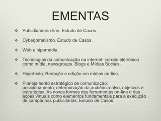 EMENTASPublididadeon-line. Estudo de Casos.Cyberjornalismo. Estudo de Casos.Web e hipermídia.Tecnologias da comunicação na internet: correio eletrônico como mídia, newsgroups. Blogs e Mídias Sociais. Hipertexto. Redação e edição em mídias on-line.Planejamento estratégico de comunicação: posicionamento, determinação da audiência-alvo, objetivos e estratégias. As novas formas das ferramentas on-line e das ações virtuais como elementos fundamentais para a execução de campanhas publicitárias. Estudo de Casos.