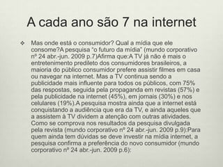 A cada ano são 7 na internetMas onde está o consumidor? Qual a mídia que ele consome?A pesquisa “o futuro da mídia” (mundo corporativo nº 24 abr.-jun. 2009 p.7)Afirma que:A TV já não é mais o entretenimento predileto dos consumidores brasileiros, a maioria do público consumidor prefere assistir filmes em casa ou navegar na internet. Mas a TV continua sendo a publicidade mais influente para todos os públicos, com 75% das respostas, seguida pela propaganda em revistas (57%) e pela publicidade na internet (45%), em jornais (30%) e nos celulares (19%).A pesquisa mostra ainda que a internet está conquistando a audiência que era da TV, e ainda aqueles que a assistem à TV dividem a atenção com outras atividades. Como se comprova nos resultados da pesquisa divulgada pela revista (mundo corporativo nº 24 abr.-jun. 2009 p.9):Para quem ainda tem dúvidas se deve investir na mídia internet, a pesquisa confirma a preferência do novo consumidor (mundo corporativo nº 24 abr.-jun. 2009 p.6):