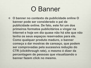 O BannerO banner no contexto da publicidade online O banner pode ser considerado o pai da publicidade online. De fato, este foi um dos primeiros formatos publicitários a vingar na Internet e hoje em dia quase não há site que não tenha os seus espaços reservados para ele. Como qualquer produto maduro, o banner começa a dar mostras de cansaço, que podem ser comprovadas pela sucessiva redução do CTR (clickthrough rate), o mesmo é dizer da percentagem de pessoas que visualizando o banner fazem click no mesmo.