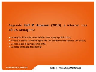 PUBLICIDADE ONLINE
Segundo Zeff & Aronson (2010), a internet traz
várias vantagens:
• Interação direta do consumidor com a peça publicitária;
• Acesso a todas as informações de um produto com apenas um clique;
• Comparação de preços eficiente;
• Compra efetuada facilmente.
 