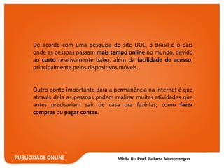 PUBLICIDADE ONLINE
De acordo com uma pesquisa do site UOL, o Brasil é o país
onde as pessoas passam mais tempo online no mundo, devido
ao custo relativamente baixo, além da facilidade de acesso,
principalmente pelos dispositivos móveis.
Outro ponto importante para a permanência na internet é que
através dela as pessoas podem realizar muitas atividades que
antes precisariam sair de casa pra fazê-las, como fazer
compras ou pagar contas.
 