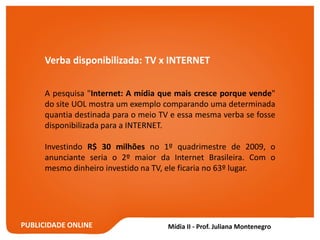 PUBLICIDADE ONLINE
Verba disponibilizada: TV x INTERNET
A pesquisa "Internet: A mídia que mais cresce porque vende"
do site UOL mostra um exemplo comparando uma determinada
quantia destinada para o meio TV e essa mesma verba se fosse
disponibilizada para a INTERNET.
Investindo R$ 30 milhões no 1º quadrimestre de 2009, o
anunciante seria o 2º maior da Internet Brasileira. Com o
mesmo dinheiro investido na TV, ele ficaria no 63º lugar.
 