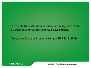 CASE GOOGLE
Entre o 3º trimestre do ano passado e o segundo deste,
o Google teve uma receita de US$ 33,3 bilhões.
Disso, a publicidade é responsável por US$ 32,2 bilhões.
 