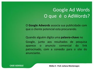 CASE GOOGLE
Google Ad Words
O que é o AdWords?
O Google Adwords associa sua publicidade com
que o cliente potencial esta procurando.
Quando alguém digita uma palavra-chave no
Google, junto aos resultados de pesquisa
aparece o anuncio comercial do link
patrocinado, com a conexão para o site do
anunciante.
 