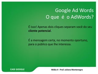 CASE GOOGLE
Google Ad Words
O que é o AdWords?
É isso! Apenas dois cliques separam você do seu
cliente potencial.
É a mensagem certa, no momento oportuno,
para o público que lhe interessa.
 