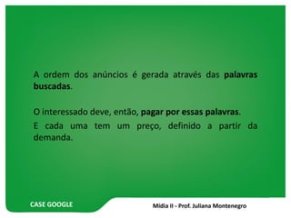 CASE GOOGLE
A ordem dos anúncios é gerada através das palavras
buscadas.
O interessado deve, então, pagar por essas palavras.
E cada uma tem um preço, definido a partir da
demanda.
 