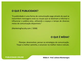 PUBLICIDADE ONLINE
O QUE É PUBLICIDADE?
“A publicidade é uma forma de comunicação paga através da qual se
transmitem mensagens orais ou visuais que se destinam a informar e
influenciar o público-alvo, utilizando o espaço e tempo de diversos
meios de comunicação disponíveis.”
(MarketingFaculty.com / 2008)
O QUE É MÍDIA?
Planejar, desenvolver, pensar as estratégias de comunicação.
Traçar o melhor caminho, e anunciar no melhor meio e veículo.
 
