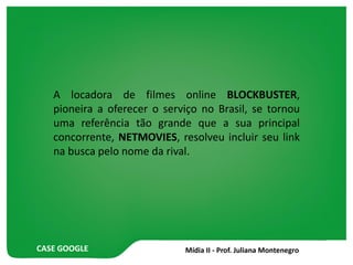 CASE GOOGLE
A locadora de filmes online BLOCKBUSTER,
pioneira a oferecer o serviço no Brasil, se tornou
uma referência tão grande que a sua principal
concorrente, NETMOVIES, resolveu incluir seu link
na busca pelo nome da rival.
 