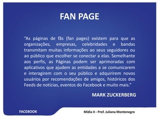 FACEBOOK
FAN PAGE
“As páginas de fãs (fan pages) existem para que as
organizações, empresas, celebridades e bandas
transmitam muitas informações ao seus seguidores ou
ao público que escolher se conectar a elas. Semelhante
aos perfis, as Páginas podem ser aprimoradas com
aplicativos que ajudem as entidades a se comunicarem
e interagirem com o seu público e adquirirem novos
usuários por recomendações de amigos, históricos dos
Feeds de notícias, eventos do Facebook e muito mais.”
MARK ZUCKERBERG
 