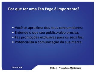 FACEBOOK
Por que ter uma Fan Page é importante?
• Você se aproxima dos seus consumidores;
• Entende o que seu público-alvo precisa;
• Faz promoções exclusivas para os seus fãs;
• Potencializa a comunicação da sua marca.
 